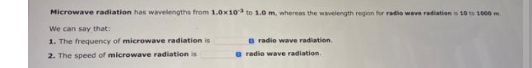 Microwave radiation has wavelengths from 1.0x10 to 1.0 m, whereas the wavelength region for radio wave radiation is 10 to 1000 m.
We can say that:
1. The frequency of microwave radiation is
2. The speed of microwave radiation is
B radio wave radiation.
B radio wave radiation.