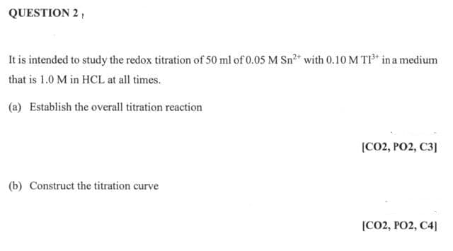 QUESTION 2,
It is intended to study the redox titration of 50 ml of 0.05 M Sn²+ with 0.10 M TI³* in a medium
that is 1.0 M in HCL at all times.
(a) Establish the overall titration reaction
(b) Construct the titration curve
[CO2, PO2, C3]
[CO2, PO2, C4]
