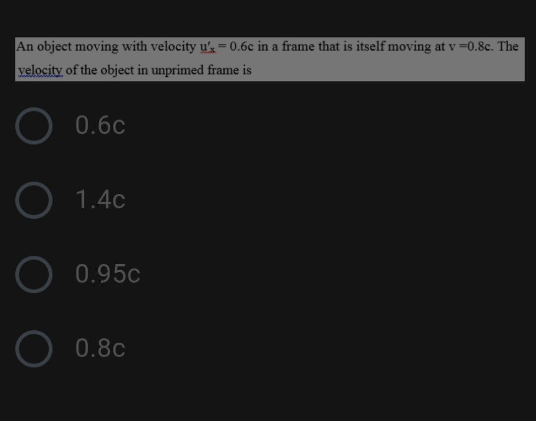 An object moving with velocity u's= 0.6c in a frame that is itself moving at v =0.8c. The
%3D
velocity of the object in unprimed frame is
O 0.6c
O 1.4c
O 0.95c
O 0.8c
