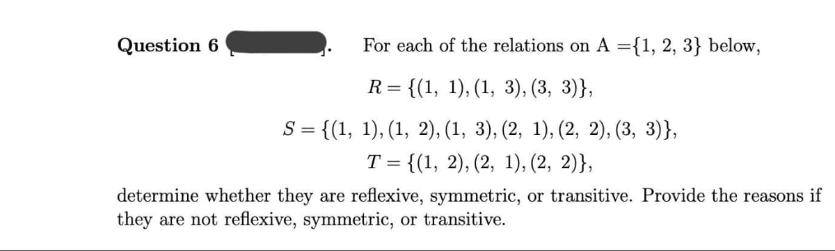 Question 6
For each of the relations on A ={1, 2, 3} below,
R =
{(1, 1), (1, 3), (3, 3)},
S = {(1, 1), (1, 2), (1, 3), (2, 1), (2, 2), (3, 3)},
Т 3D {(1, 2), (2, 1), (2, 2)},
determine whether they are reflexive, symmetric, or transitive. Provide the reasons if
they are not reflexive, symmetric, or transitive.
