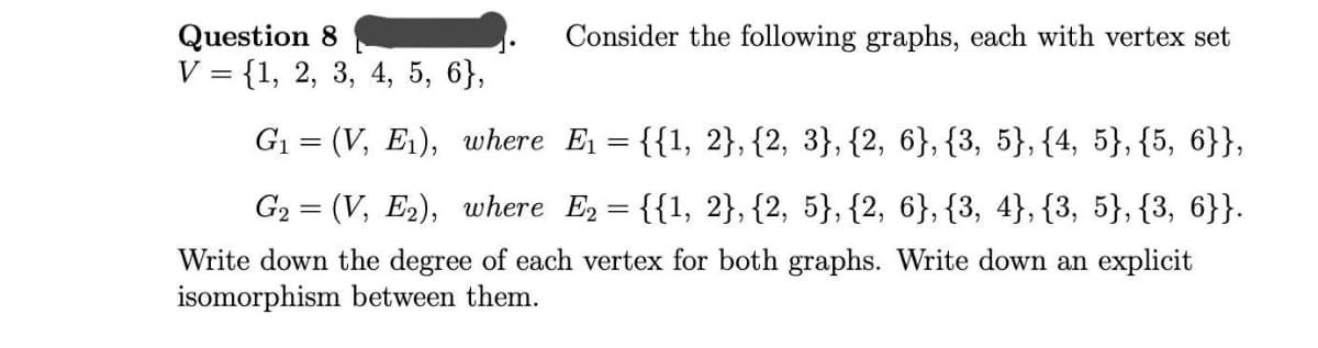 Question 8
Consider the following graphs, each with vertex set
V = {1, 2, 3, 4, 5, 6},
G1 = (V, E1), where E = {{1, 2}, {2, 3}, {2, 6}, {3, 5}, {4, 5}, {5, 6}},
G2 = (V, E2), where E = {{1, 2}, {2, 5}, {2, 6}, {3, 4}, {3, 5}, {3, 6}}.
Write down the degree of each vertex for both graphs. Write down an explicit
isomorphism between them.
