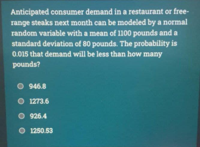 Anticipated consumer demand in a restaurant or free-
range steaks next month can be modeled by a normal
random variable with a mean of 1100 pounds and a
standard deviation of 80 pounds. The probability is
0.015 that demand will be less than how many
pounds?
O946.8
1273.6
926.4
O 1250.53