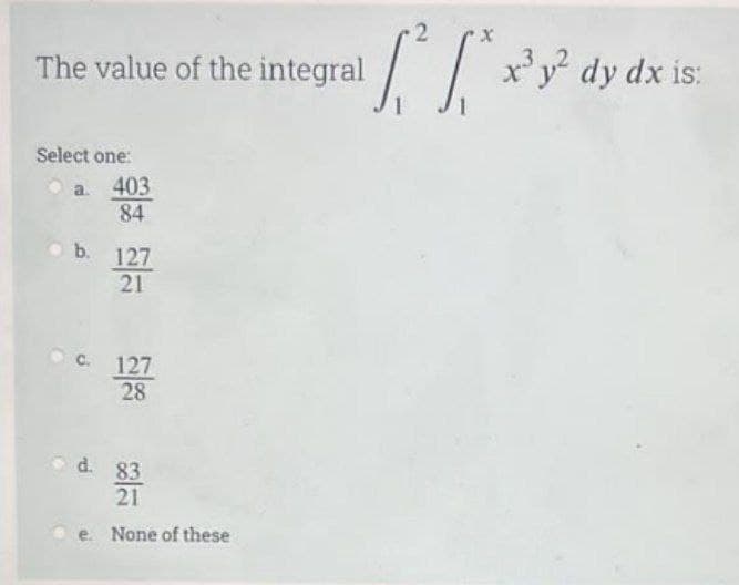 The value of the integral
Select one:
a. 403
84
b. 127
21
c. 127
28
d. 83
21
e. None of these
X
[f
x³y² dy dx is: