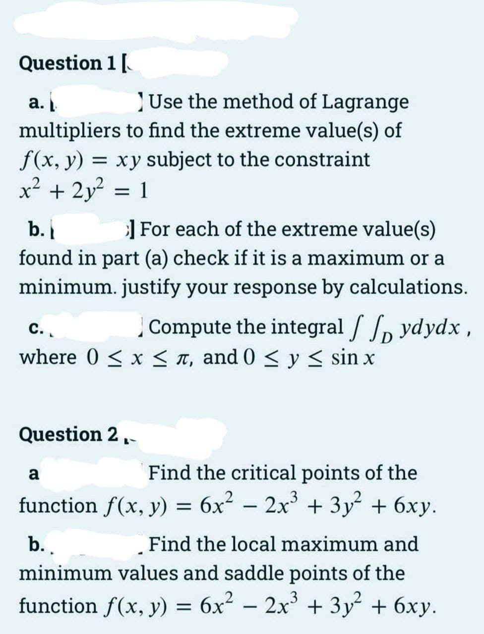 Question 1 [
Use the method of Lagrange
multipliers to find the extreme value(s) of
f(x, y) = xy subject to the constraint
x² + 2y² = 1
a.
b.
]For each of the extreme value(s)
found in part (a) check if it is a maximum or a
minimum. justify your response by calculations.
C.
Compute the integral / ydydx,
where 0 ≤ x ≤, and 0 ≤ y ≤ sin x
Question 2.
Find the critical points of the
function f(x, y) = 6x² - 2x³ + 3y² + 6xy.
a
b..
Find the local maximum and
minimum values and saddle points of the
function f(x, y) = 6x² - 2x³ + 3y² + 6xy.
3