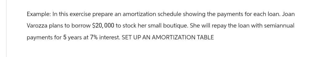 Example: In this exercise prepare an amortization schedule showing the payments for each loan. Joan
Varozza plans to borrow $20,000 to stock her small boutique. She will repay the loan with semiannual
payments for 5 years at 7% interest. SET UP AN AMORTIZATION TABLE