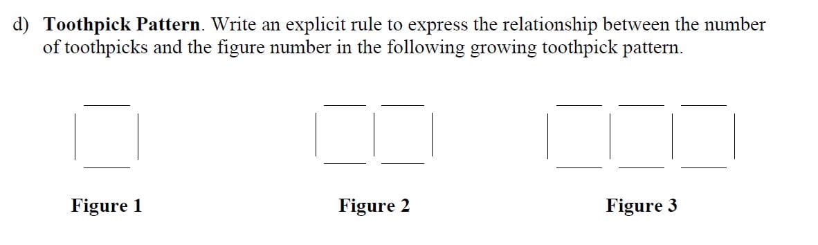 d) Toothpick Pattern. Write an explicit rule to express the relationship between the number
of toothpicks and the figure number in the following growing toothpick pattern.
Figure 1
Figure 2
Figure 3
