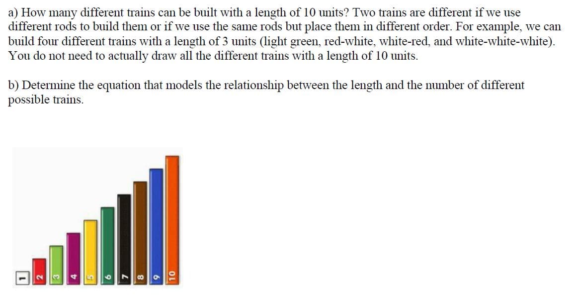 a) How many different trains can be built with a length of 10 units? Two trains are different if we use
different rods to build them or if we use the same rods but place them in different order. For example, we can
build four different trains with a length of 3 units (light green, red-white, white-red, and white-white-white).
You do not need to actually draw all the different trains with a length of 10 units.
b) Determine the equation that models the relationship between the length and the number of different
possible trains.
CO
