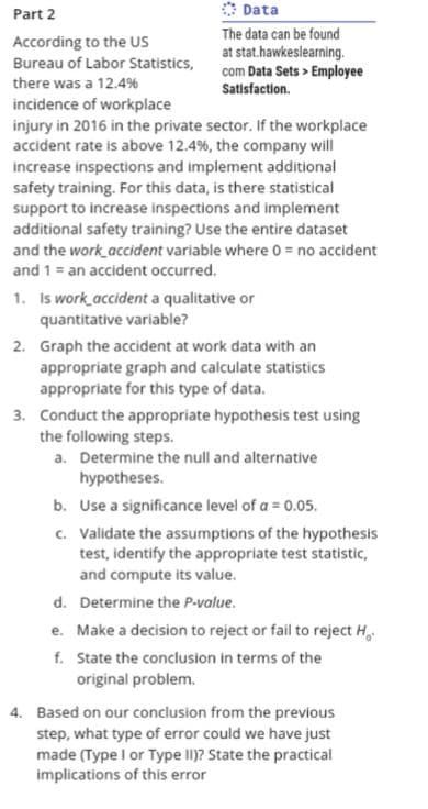 Part 2
According to the US
Bureau of Labor Statistics,
Data
The data can be found
at stat.hawkeslearning.
com Data Sets > Employee
Satisfaction.
there was a 12.4%
incidence of workplace
injury in 2016 in the private sector. If the workplace
accident rate is above 12.4% , the company will
increase inspections and implement additional
safety training. For this data, is there statistical
support to increase inspections and implement
additional safety training? Use the entire dataset
and the work accident variable where 0 = no accident
and 1= an accident occurred.
1. Is work accident a qualitative or
quantitative variable?
2. Graph the accident at work data with an
appropriate graph and calculate statistics
appropriate for this type of data.
3. Conduct the appropriate hypothesis test using
the following steps.
a. Determine the null and alternative
hypotheses.
b. Use a significance level of a = 0.05.
c. Validate the assumptions of the hypothesis
test, identify the appropriate test statistic,
and compute its value.
d.
Determine the P-value.
e. Make a decision to reject or fail to reject H
f. State the conclusion in terms of the
original problem.
4. Based on our conclusion from the previous
step, what type of error could we have just
made (Type I or Type II)? State the practical
implications of this error