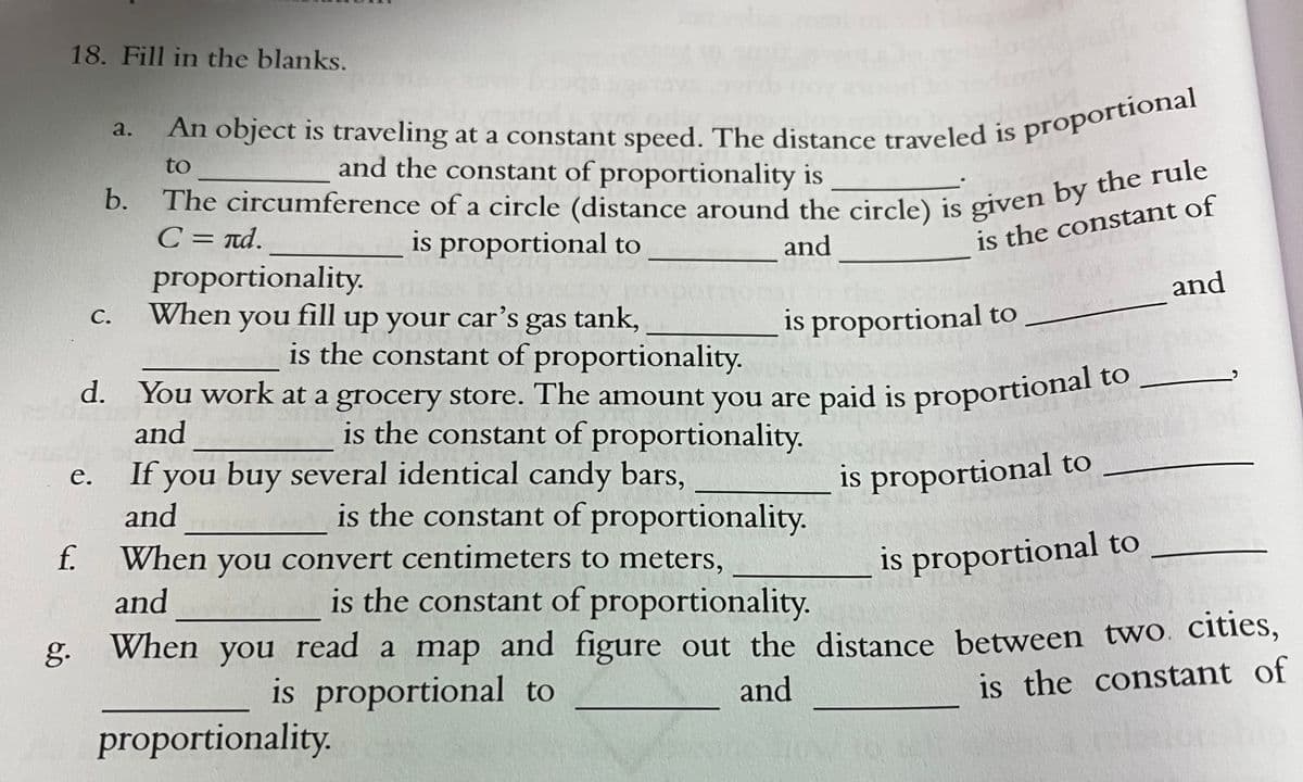 An object is traveling at a constant speed. The distance traveled is proportional
18. Fill in the blanks.
a.
is
to
and the constant of proportionality is
b.
C = nd.
proportionality.
When
is proportional to
is the constant of
and
and
you
up your car’s gas tank,
С.
is proportional to
is the constant of proportionality.
d. You work at a grocery store. The amount you are paid is proportional to
and
is the constant of proportionality.
If you buy several identical candy bars,
and
is proportional to
е.
is the constant of proportionality.
f.
When you convert centimeters to meters,
is the constant of proportionality.
is proportional to
and
g. When you read a map and figure out the distance between two. cities,
is the constant of
is proportional to
and
proportionality.
