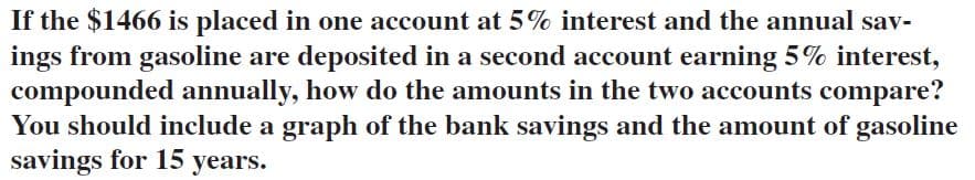 If the $1466 is placed in one account at 5% interest and the annual sav-
ings from gasoline are deposited in a second account earning 5% interest,
compounded annually, how do the amounts in the two accounts compare?
You should include a graph of the bank savings and the amount of gasoline
savings for 15 years.