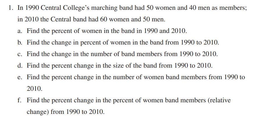 1. In 1990 Central College's marching band had 50 women and 40 men as members;
in 2010 the Central band had 60 women and 50 men.
a. Find the percent of women in the band in 1990 and 2010.
b. Find the change in percent of women in the band from 1990 to 2010.
c. Find the change in the number of band members from 1990 to 2010.
d. Find the percent change in the size of the band from 1990 to 2010.
e. Find the percent change in the number of women band members from 1990 to
2010.
f. Find the percent change in the percent of women band members (relative
change) from 1990 to 2010.