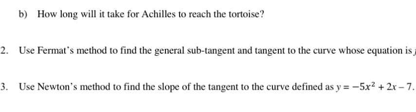 b) How long will it take for Achilles to reach the tortoise?
2. Use Fermat's method to find the general sub-tangent and tangent to the curve whose equation is j
3. Use Newton's method to find the slope of the tangent to the curve defined as y = -5x² + 2x - 7.