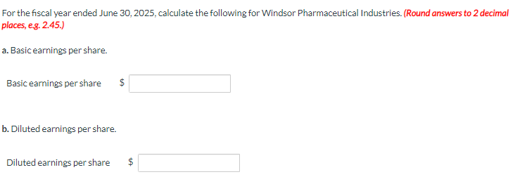 For the fiscal year ended June 30, 2025, calculate the following for Windsor Pharmaceutical Industries. (Round answers to 2 decimal
places, e.g. 2.45.)
a. Basic earnings per share.
Basic earnings per share $
b. Diluted earnings per share.
Diluted earnings per share $