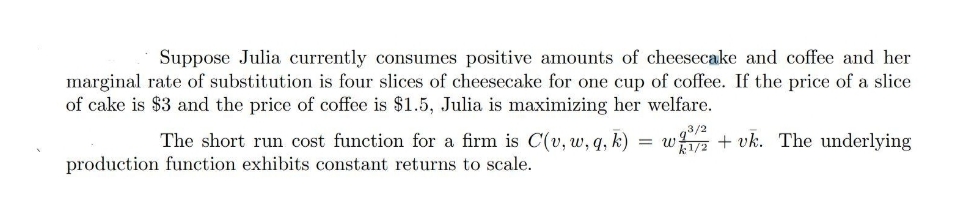 Suppose Julia currently consumes positive amounts of cheesecake and coffee and her
marginal rate of substitution is four slices of cheesecake for one cup of coffee. If the price of a slice
of cake is $3 and the price of coffee is $1.5, Julia is maximizing her welfare.
The short run cost function for a firm is C(v, w, q, k)
w + vk. The underlying
production function exhibits constant returns to scale.
