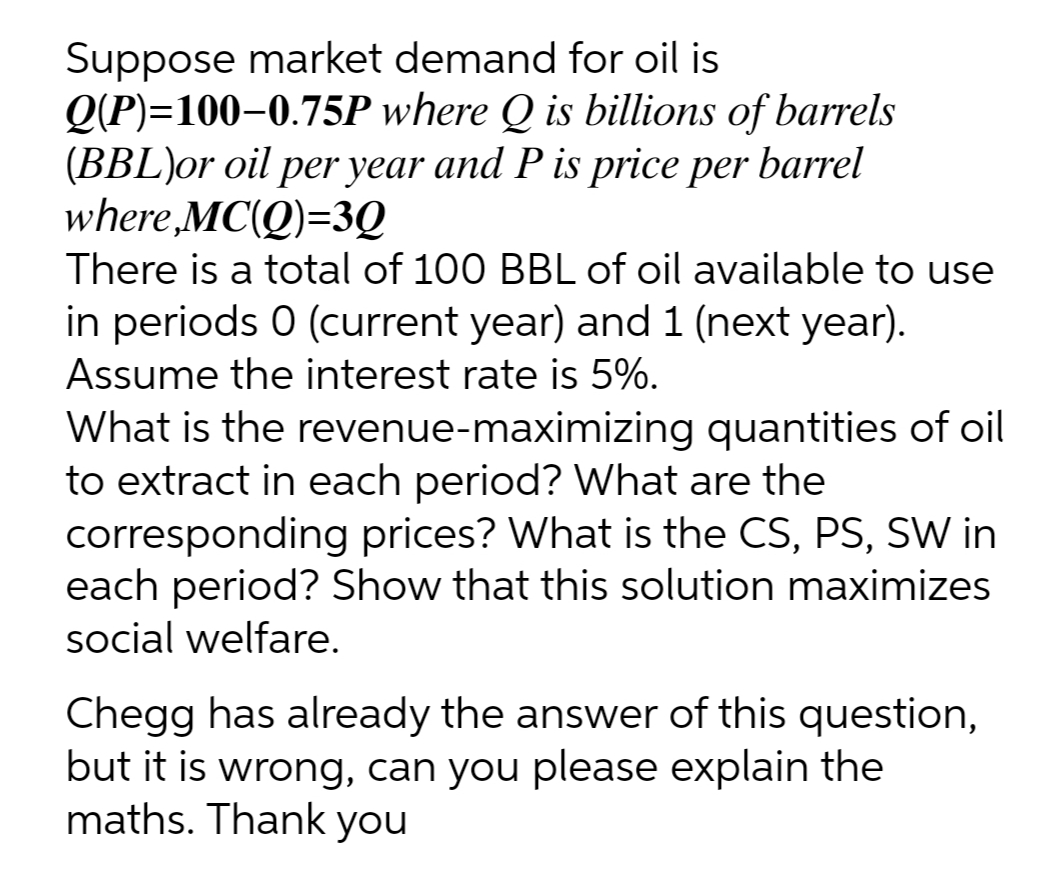 Suppose market demand for oil is
Q(P)=100–0.75P where Q is billions of barrels
(BBL)or oil per year and P is price per barrel
where,MC(Q)=3Q
There is a total of 100 BBL of oil available to use
in periods 0 (current year) and 1 (next year).
Assume the interest rate is 5%.
What is the revenue-maximizing quantities of oil
to extract in each period? What are the
corresponding prices? What is the CS, PS, SW in
each period? Show that this solution maximizes
social welfare.
Chegg has already the answer of this question,
but it is wrong, can you please explain the
maths. Thank you
