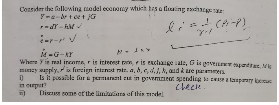 Consider the following model economy which has a floating exchange rate:
Y =a-br + ce + jG
lis
(Pi-P)
r = dY – hM
M =G-kY
Where Y is real income, r is interest rate, e is exchange rate, G is government expenditure, M is
money supply, is foreign interest rate. a, b, c, d, j, h, and k are parameters.
Is it possible for a permanent cut in government spending to cause a temporary increase
i)
in output?
ii)
chece.
Discuss some of the limitations of this model.
