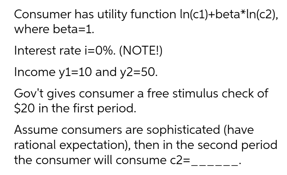 Consumer has utility function In(c1)+beta*In(c2),
where beta=1.
Interest rate i=0%. (NOTE!)
Income y1=10 and y2=50.
Gov't gives consumer a free stimulus check of
$20 in the first period.
Assume consumers are sophisticated (have
rational expectation), then in the second period
the consumer will consume c2=

