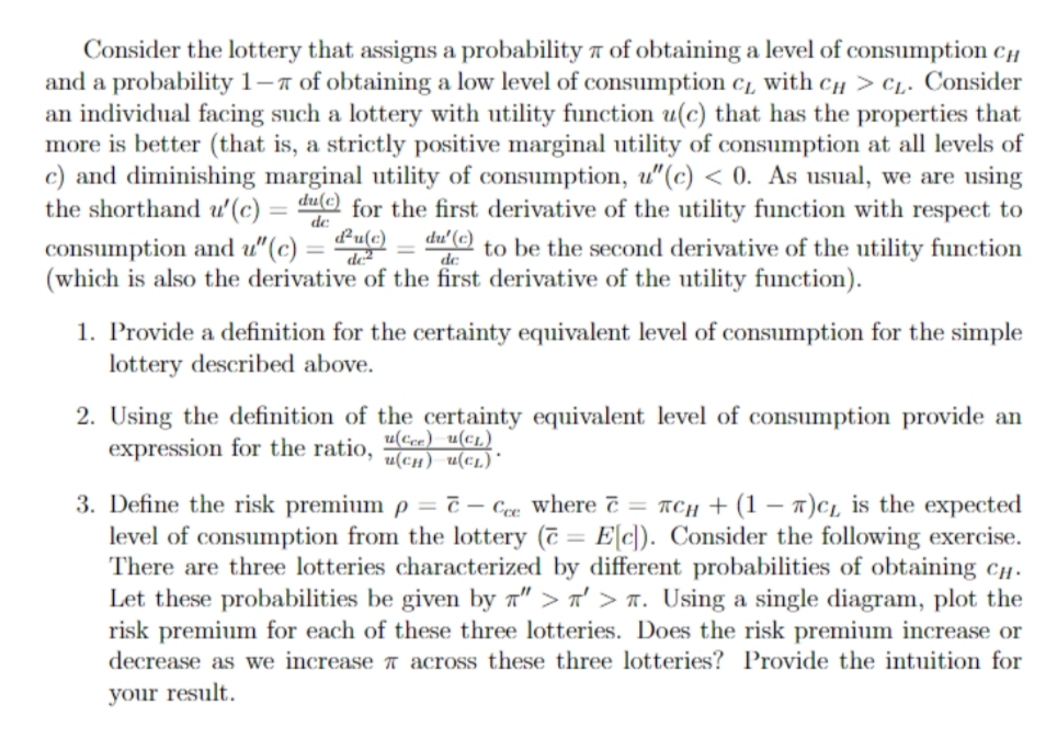Consider the lottery that assigns a probability 7 of obtaining a level of consumption C
and a probability 1-7 of obtaining a low level of consumption c1, with CH > C1. Consider
an individual facing such a lottery with utility function u(c) that has the properties that
more is better (that is, a strictly positive marginal utility of consumption at all levels of
c) and diminishing marginal utility of consumption, u"(c) < 0. As usual, we are using
the shorthand u'(c) = du@ for the first derivative of the utility function with respect to
du' (c) to be the second derivative of the utility function
consumption and u"(c) = Puc)
(which is also the derivative of the first derivative of the utility function).
de
1. Provide a definition for the certainty equivalent level of consumption for the simple
lottery described above.
2. Using the definition of the certainty equivalent level of consumption provide an
expression for the ratio,
u(Cce) u(€L)
u(cH) u(c1)*
3. Define the risk premium p = č – Cee where č = rCH + (1 – 7)c, is the expected
level of consumption from the lottery (7 = E[c]). Consider the following exercise.
There are three lotteries characterized by different probabilities of obtaining cH -
Let these probabilities be given by a" > n' > a. Using a single diagram, plot the
risk premium for each of these three lotteries. Does the risk premium increase or
decrease as we increase a across these three lotteries? Provide the intuition for
your result.
