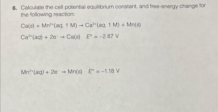 6. Calculate the cell potential equilibrium constant, and free-energy change for
the following reaction:
Ca(s) + Mn²+ (aq, 1 M)→ Ca2+ (aq, 1 M) + Mn(s)
Ca²+ (aq) + 2e → Ca(s)
E° = -2.87 V
Mn²+ (aq) + 2e → Mn(s) E° = -1.18 V