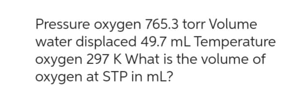 Pressure oxygen 765.3 torr Volume
water displaced 49.7 mL Temperature
oxygen 297 K What is the volume of
oxygen at STP in mL?
