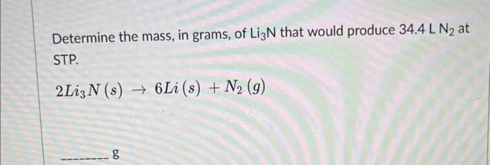 Determine the mass, in grams, of Li3N that would produce 34.4 L N₂ at
STP.
2Li3N (s)→ 6Li (s) + N₂ (9)
6.0
g