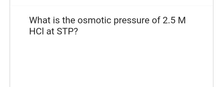 What is the osmotic pressure of 2.5 M
HCI at STP?