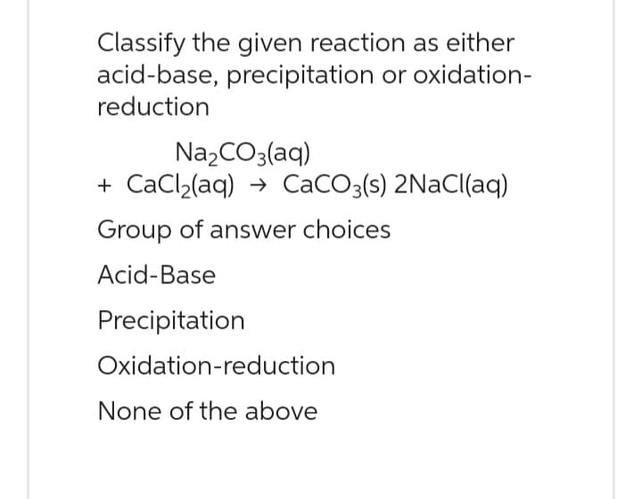 Classify the given reaction as either
acid-base, precipitation or oxidation-
reduction
Na₂CO3(aq)
+CaCl₂(aq) → CaCO3(s) 2NaCl(aq)
Group of answer choices
Acid-Base
Precipitation
Oxidation-reduction
None of the above