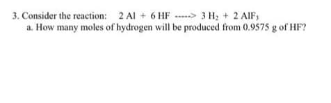 3. Consider the reaction: 2 Al + 6 HF-> 3 H₂ + 2 AIF,
a. How many moles of hydrogen will be produced from 0.9575 g of HF?