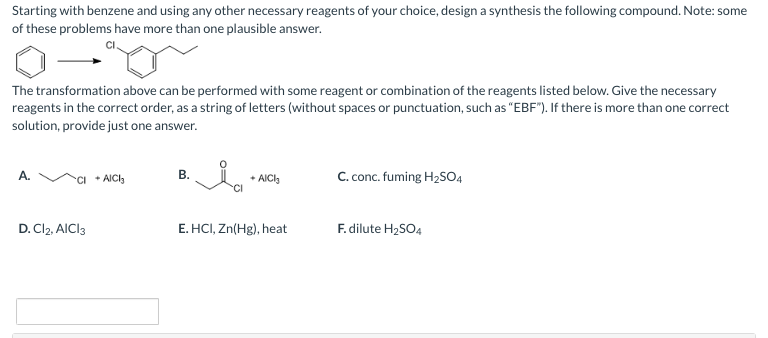Starting with benzene and using any other necessary reagents of your choice, design a synthesis the following compound. Note: some
of these problems have more than one plausible answer.
The transformation above can be performed with some reagent or combination of the reagents listed below. Give the necessary
reagents in the correct order, as a string of letters (without spaces or punctuation, such as "EBF"). If there is more than one correct
solution, provide just one answer.
A.
D. Cl2, AICI3
+ AICI3
B.
ia
+AICI
E. HCI, Zn(Hg), heat
C. conc. fuming H₂SO4
F. dilute H₂SO4