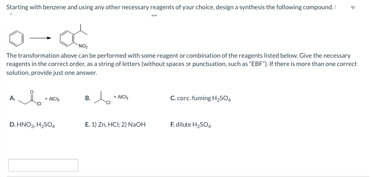 Starting with benzene and using any other necessary reagents of your choice, design a synthesis the following compound. I
NO₂
The transformation above can be performed with some reagent or combination of the reagents listed below. Give the necessary
reagents in the correct order, as a string of letters (without spaces or punctuation, such as "EBF"). If there is more than one correct
solution, provide just one answer.
A.
+ AICI3
D. HNO3, H₂SO4
B.
ta
+ AICI
E. 1) Zn, HCI; 2) NaOH
C. conc. fuming H₂SO4
S
F. dilute H₂SO4