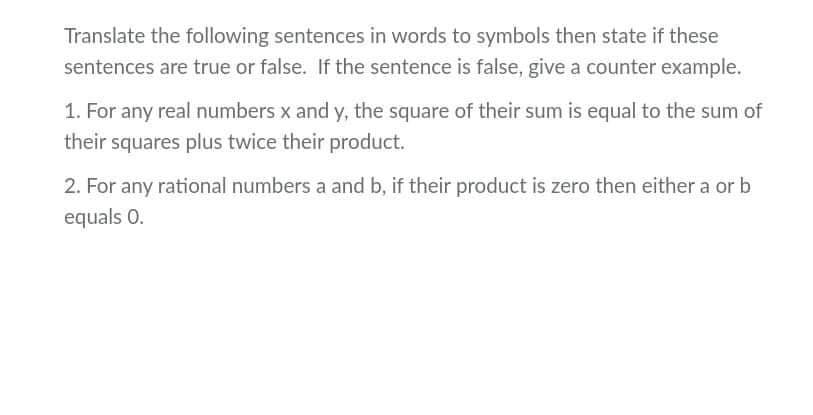Translate the following sentences in words to symbols then state if these
sentences are true or false. If the sentence is false, give a counter example.
1. For any real numbers x and y, the square of their sum is equal to the sum of
their squares plus twice their product.
2. For any rational numbers a and b, if their product is zero then either a or b
equals 0.
