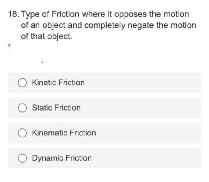 18. Type of Friction where it opposes the motion
of an object and completely negate the motion
of that object.
Kinetic Friction
O Static Friction
Kinematic Friction
O Dynamic Friction
