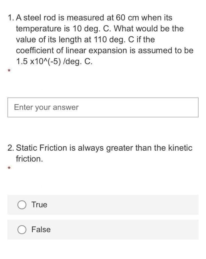 1. A steel rod is measured at 60 cm when its
temperature is 10 deg. C. What would be the
value of its length at 110 deg. C if the
coefficient of linear expansion is assumed to be
1.5 x10^(-5) /deg. C.
Enter your answer
2. Static Friction is always greater than the kinetic
friction.
O True
O False
