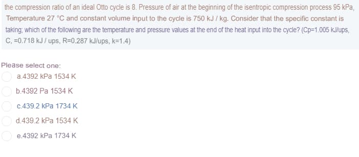 the compression ratio of an ideal Otto cycle is 8. Pressure of air at the beginning of the isentropic compression process 95 kPa,
Temperature 27 °C and constant volume input to the cycle is 750 kJ / kg. Consider that the specific constant is
taking; which of the following are the temperature and pressure values at the end of the heat input into the cycle? (Cp=1.005 kJ/ups,
C, =0.718 kJ / ups, R=0.287 kJ/ups, k=1.4)
Please select one:
a.4392 КРа 1534к
O b.4392 Pa 1534 K
с. 439.2 КРа 1734 К
d.439.2 kPa 1534 K
e.4392 kPa 1734 K
