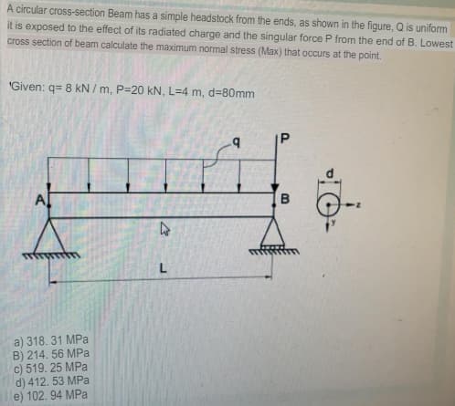 A circular cross-section Beam has a simple headstock from the ends, as shown in the figure, Q is uniform
it is exposed to the effect of its radiated charge and the singular force P from the end of B. Lowest
cross section of beam calculate the maximum normal stress (Max) that occurs at the point.
"Given: q= 8 kN / m, P=20 kN, L=4 m, d=80mm
Al
a) 318. 31 MPa
B) 214. 56 MPa
c) 519. 25 MPa
d) 412. 53 MPa
e) 102. 94 MPa
