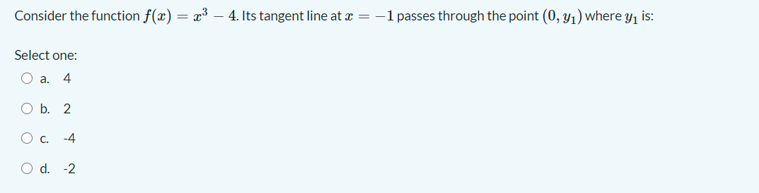 Consider the function f(x) = x³ – 4. Its tangent line at æ = -1 passes through the point (0, y1) where y, is:
Select one:
O a.
4
O b. 2
O c.
-4
O d. -2
