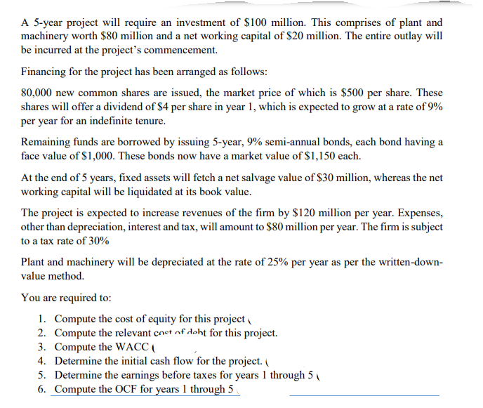 A 5-year project will require an investment of $100 million. This comprises of plant and
machinery worth $80 million and a net working capital of $20 million. The entire outlay will
be incurred at the project's commencement.
Financing for the project has been arranged as follows:
80,000 new common shares are issued, the market price of which is $500 per share. These
shares will offer a dividend of $4 per share in year 1, which is expected to grow at a rate of 9%
per year for an indefinite tenure.
Remaining funds are borrowed by issuing 5-year, 9% semi-annual bonds, each bond having a
face value of $1,000. These bonds now have a market value of $1,150 each.
At the end of 5 years, fixed assets will fetch a net salvage value of $30 million, whereas the net
working capital will be liquidated at its book value.
The project is expected to increase revenues of the firm by $120 million per year. Expenses,
other than depreciation, interest and tax, will amount to $80 million per year. The firm is subject
to a tax rate of 30%
Plant and machinery will be depreciated at the rate of 25% per year as per the written-down-
value method.
You are required to:
1. Compute the cost of equity for this project
2. Compute the relevant coet of deht for this project.
3. Compute the WACC (
4. Determine the initial cash flow for the project. (
5. Determine the earnings before taxes for years 1 through 5 (
6. Compute the OCF for years 1 through 5
