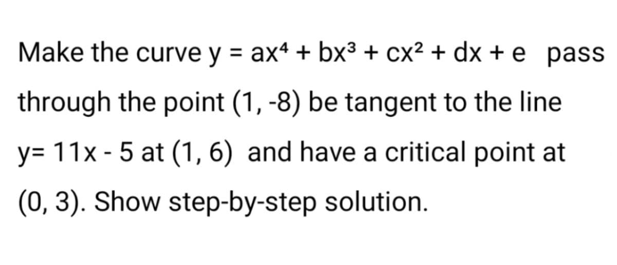 Make the curve y = ax4 + bx³ + cx² + dx+e_pass
through the point (1, -8) be tangent to the line
y= 11x - 5 at (1, 6) and have a critical point at
(0, 3). Show step-by-step solution.
