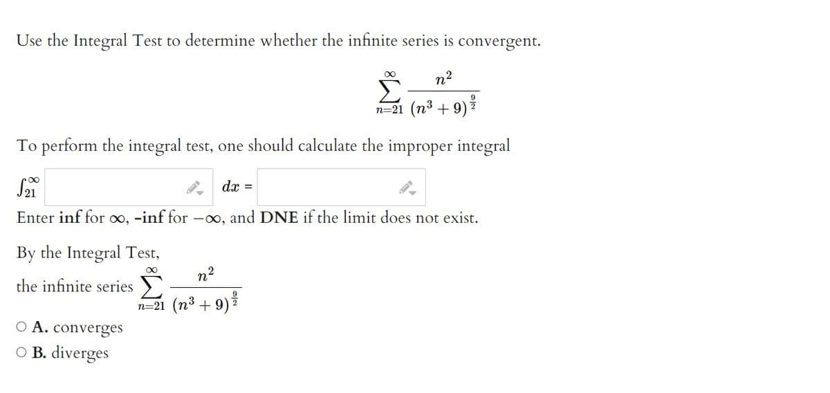 Use the Integral Test to determine whether the infinite series is convergent.
n²
9
n=21 (n³ + 9) *
To perform the integral test, one should calculate the improper integral
√21
dx =
Enter inf for ∞, -inf for -∞, and DNE if the limit does not exist.
By the Integral Test,
∞
the infinite series Σ
O A. converges
OB. diverges
n²
9
n=21 (n³ + 9) ²