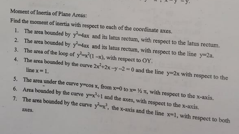 Moment of Inertia of Plane Areas:
Find the moment of inertia with respect to each of the coordinate axes.
1. The area bounded by y-4ax and its latus rectum, with respect to the latus rectum.
2. The area bounded by y=4ax and its latus rectum, with respect to the line y-2a.
3. The area of the loop of y-x'(1 -x), with respect to OY.
4. The area bounded by the curve 2x+2x -y -20 and the line y-2x with respect to the
line x= 1.
5. The area under the curve y-cos x, from x-0 to x= % T, with respect to the x-axis.
6. Area bounded by the curve y=x+1 and the axes, with respect to the x-axis.
7. The area bounded by the curve y-x', the x-axis and the line x-1, with respect to both
axes.
