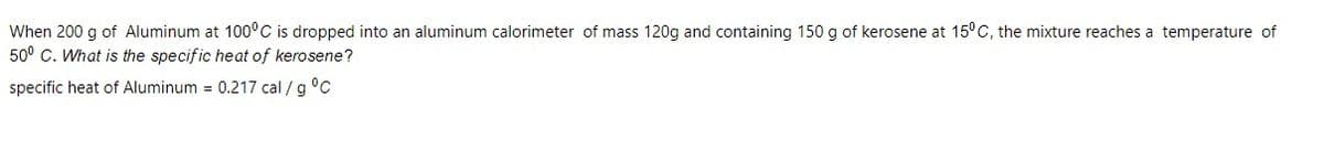 When 200 g of Aluminum at 100°C is dropped into an aluminum calorimeter of mass 120g and containing 150 g of kerosene at 15°C, the mixture reaches a temperature of
50° C. What is the specific heat of kerosene?
specific heat of Aluminum = 0.217 cal / g °C
