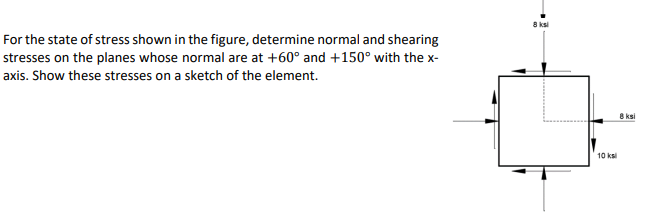 8 ksi
For the state of stress shown in the figure, determine normal and shearing
stresses on the planes whose normal are at +60° and +150° with the x-
axis. Show these stresses on a sketch of the element.
8 ksi
10 ksi
