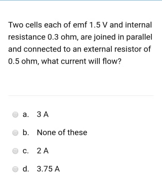 Two cells each of emf 1.5 V and internal
resistance 0.3 ohm, are joined in parallel
and connected to an external resistor of
0.5 ohm, what current will flow?
а. ЗА
b. None of these
с. 2 А
d. 3.75 A
