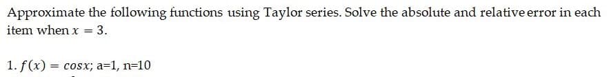Approximate the following functions using Taylor series. Solve the absolute and relative error in each
item when x = 3.
1. f(x) = cosx; a=1, n=10
