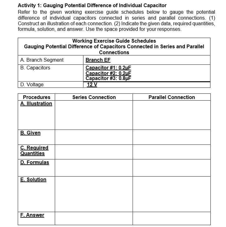 Activity 1: Gauging Potential Difference of Individual Capacitor
Refer to the given working exercise guide schedules below to gauge the potential
difference of individual capacitors connected in series and parallel connections. (1)
Construct an illustration of each connection. (2) Indicate the given data, required quantities,
formula, solution, and answer. Use the space provided for your responses.
Working Exercise Guide Schedules
Gauging Potential Difference of Capacitors Connected in Series and Parallel
Connections
Branch EF
Capacitor #1: 0.2uF
Capacitor #2: 0.2uF
Capacitor #3: 0.8µF
12 V
A. Branch Segment
В. Сараcitors
D. Voltage
Procedures
Series Connection
Parallel Connection
A. Illustration
B. Given
C. Required
Quantities
D. Formulas
E. Solution
F. Answer
