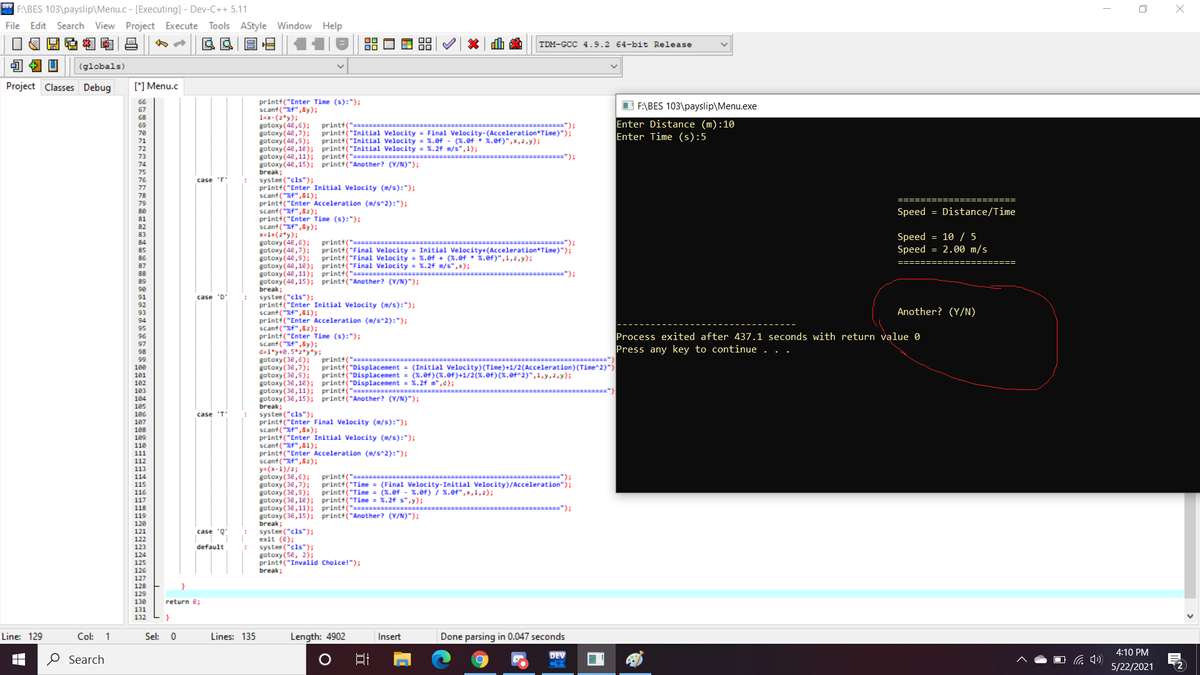 * F:\BES 103\payslip\Menu.c - [Executing] - Dev-C++ 5.11
File Edit Search View Project Execute Tools AStyle Window Help
TDM-GCC 4.9.2 64-bit Release
(globals)
Project Classes Debug
[*] Menu.c
printf("Enter Time (s):");
scanf ("Xf",8y);
1=x-(2*y);
gotoxy (4e,6);
gotoxy (4e,7);
gotoxy (4e,s);
gotoxy (4e,1e); printt("Initial Velocity = %.2f m/s",1);
gotoxy (4e,11); printt("========= *
gotoxy (4e,15); print†("Another? (V/N)");
break;
systen ("cls");
printf("Enter Initial Velocity (m/s):");
scanf ("Xf",81);
printt("Enter Acceleration (m/s^2):");
scanf ("Xf",82);
print+("Enter Time (s):");
scanf("Xf",8y);
x=i+(2*y);
gotoxy (4e,6);
gotoxy (4e,7);
gotoxy (4e,5); printf("Final Velocity = %.ef + (3.ef • 1.ef)",1,2,y);
gotoxy (4e, 1e); printt("Final Velocity = %.24 m/s",x);
gotoxy (4e,11); printt("======
gotoxy (4e, 15); printf("Another? (V/N)");
break;
systen ("cls");
printf("Enter Initial Velocity (m/s):");
scant ("Xf",81);
printi("Enter Acceleration (m/s^2):");
scanf ("Xf",82);
print+("Enter Time (s):");
scant ("Xf",&y);
d=i*y+e.5*2*y*y;
gotoxy (3e,6); print+("======
gotoxy (3e,7);
gotoxy (3e,5); print+("Displacement = (x.ef)(%.ef)+1/2(%.ef)(x.ef^2)",i,y, 2,y);
gotoxy (3e, 1e); printf("Displacement = %.2f m",d);
gotoxy (3e,11); printt("====
gotoxy (3e,15); printf("Another? (Y/N)");
break;
systen ("cls");
printt("Enter Final Velocity (m/s):");
scanf ("Xf",8x);
printt("Enter Initial Velocity (m/s):");
scanf ("Xf",81);
print+("Enter Acceleration (m/s^2):");
scanf ("%f",82);
y=(x-1)/2;
gotoxy (34,6);
gotoxy (3e,7);
gotoxy (3e,9);
gotoxy (3e,1e); printt("Tine = %.2f s",y);
gotoxy (3e,11); printf("= ==
gotoxy (3e,15); print+("Another? (Y/N)");
break;
systen ("cls");
exit (e);
systen ("cls");
gotoxy(5e, 2);
printt("Invalid Choice!");
66
67
68
I F:\BES 103\payslip\Menu.exe
Enter Distance (m):10
Enter Time (s):5
69
=");
printf("======
printf("Initial Velocity = Final Velocity-(Acceleration*Time)");
printt("Initial Velocity = %.ef - (%.8f • x.ef)",x,2,y);
70
72
73
===========");
74
75
76
77
78
case 'F
79
Speed = Distance/Time
81
82
83
printf(" ==:
print+("Final Velocity = Initial Velocity+(Acceleration*Time)");
Speed = 10 / 5
Speed = 2.00 m/s
===========");
84
85
86
87
= =====");
88
89
90
91
case
'D'
92
93
Another? (Y/N)
94
95
Process exited after 437.1 seconds with return value 0
Press any key to continue
96
97
98
99
====")
printt("Displacement = (Initial Velocity)(Time)+1/2(Acceleration) (Time^2)")
100
101
102
103
104
105
106
107
case 'T"
108
109
110
111
112
113
printf("======
print+("Time = (Final Velocity-Initial Velocity)/Acceleration");
printf("Time = (%.ef - %.0f) / %.ef",x, i, 2);
=============");
114
115
116
117
=");
118
119
120
121
case 'Q"
122
123
default
124
125
126
127
break;
}
128
129
return e;
130
131
132
Line: 129
Col: 1
Sel: 0
Lines: 135
Length: 4902
Insert
Done parsing in 0.047 seconds
4:10 PM
O Search
DEV
后 )
5/22/2021
