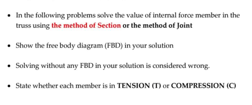 • In the following problems solve the value of internal force member in the
truss using the method of Section or the method of Joint
• Show the free body diagram (FBD) in your solution
• Solving without any FBD in your solution is considered wrong.
• State whether each member is in TENSION (T) or COMPRESSION (C)
