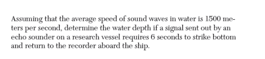 Assuming that the average speed of sound waves in water is 1500 me-
ters per second, determine the water depth if a signal sent out by an
echo sounder on a research vessel requires 6 seconds to strike bottom
and return to the recorder aboard the ship.