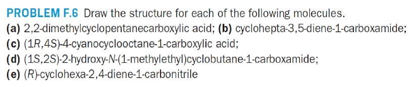 PROBLEM F.6 Draw the structure for each of the following molecules.
2,2-dimethylcyclopentanecarboxylic acid; (b) cyclohepta-3,5-diene-1-carboxamide;
acid;
(a)
(c) (1R, 4S)-4-cyanocyclooctane-1-carboxylic
(d) (15,2S)-2-hydroxy-N-(1-methylethyl)cyclobutane-1-carboxamide;
(e) (R)-cyclohexa-2,4-diene-1-carbonitrile