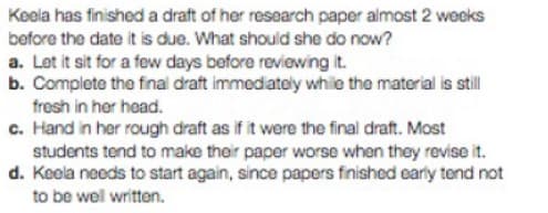 Keela has finished a draft of her research paper almost 2 weeks
before the date it is due. What should she do now?
a. Let it sit for a few days before reviewing it.
b. Complete the final draft immediately while the material is still
fresh in her head.
c. Hand in her rough draft as if it were the final draft. Most
students tend to make their paper worse when they revise it.
d. Keela needs to start again, since papers finished early tend not
to be well written.